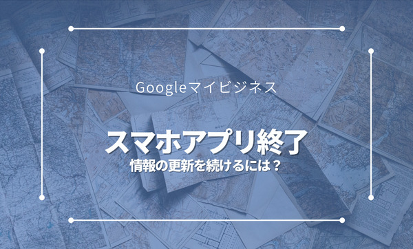 Googleマイビジネスのスマホアプリが終了│マップと検索画面から更新を続けよう