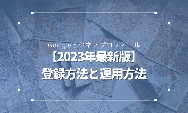 【2023年最新】Googleビジネスプロフィールの登録方法と効果的な運用方法を解説
