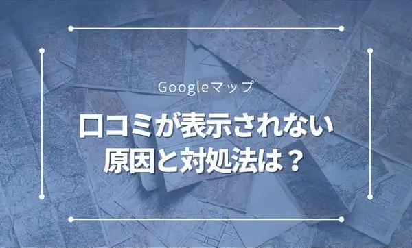 Googleマップで口コミが表示されない！その原因と対処法とは？